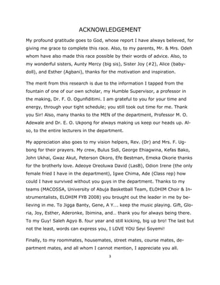 ACKNOWLEDGEMENT
My profound gratitude goes to God, whose report I have always believed, for
giving me grace to complete this race. Also, to my parents, Mr. & Mrs. Odeh
whom have also made this race possible by their words of advice. Also, to
my wonderful sisters, Aunty Mercy (big sis), Sister Joy (#2), Alice (baby-
doll), and Esther (Agbani), thanks for the motivation and inspiration.

The merit from this research is due to the information I tapped from the
fountain of one of our own scholar, my Humble Supervisor, a professor in
the making, Dr. F. O. Ogunfiditimi. I am grateful to you for your time and
energy, through your tight schedule; you still took out time for me. Thank
you Sir! Also, many thanks to the MEN of the department, Professor M. O.
Adewale and Dr. E. O. Ukpong for always making us keep our heads up. Al-
so, to the entire lecturers in the department.

My appreciation also goes to my vision helpers, Rev. (Dr) and Mrs. F. Ug-
bong for their prayers. My crew, Bulus Sidi, George Ehiagwina, Kefas Bako,
John Ukhai, Gwaz Akut, Peterson Okoro, Efe Bestman, Emeka Okorie thanks
for the brotherly love. Adeoye Oreoluwa David (LasB), Odion Irene (the only
female fried I have in the department), Igwe Chima, Ade (Class rep) how
could I have survived without you guys in the department. Thanks to my
teams (MACOSSA, University of Abuja Basketball Team, ELOHIM Choir & In-
strumentalists, ELOHIM FYB 2008) you brought out the leader in me by be-
lieving in me. To Jigga Banty, Gene, A Y…. keep the music playing. Gift, Glo-
ria, Joy, Esther, Aderonke, Ibimina, and… thank you for always being there.
To my Guy! Saleh Agyo B. four year and still kicking, big up bro! The last but
not the least, words can express you, I LOVE YOU Seyi Soyemi!

Finally, to my roommates, housemates, street mates, course mates, de-
partment mates, and all whom I cannot mention, I appreciate you all.
                                       3 

 
 