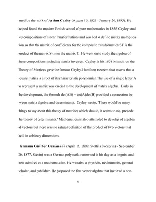 tured by the work of Arthur Cayley (August 16, 1821 - January 26, 1895). He

helped found the modern British school of pure mathematics in 1855. Cayley stud-

ied compositions of linear transformations and was led to define matrix multiplica-

tion so that the matrix of coefficients for the composite transformation ST is the

product of the matrix S times the matrix T. He went on to study the algebra of

these compositions including matrix inverses. Cayley in his 1858 Memoir on the

Theory of Matrices gave the famous Cayley-Hamilton theorem that asserts that a

square matrix is a root of its characteristic polynomial. The use of a single letter A

to represent a matrix was crucial to the development of matrix algebra. Early in

the development, the formula det(AB) = det(A)det(B) provided a connection be-

tween matrix algebra and determinants. Cayley wrote, ''There would be many

things to say about this theory of matrices which should, it seems to me, precede

the theory of determinants.'' Mathematicians also attempted to develop of algebra

of vectors but there was no natural definition of the product of two vectors that

held in arbitrary dimensions.


Hermann Günther Grassmann (April 15, 1809, Stettin (Szczecin) – September

26, 1877, Stettin) was a German polymath, renowned in his day as a linguist and

now admired as a mathematician. He was also a physicist, neohumanist, general

scholar, and publisher. He proposed the first vector algebra that involved a non-

                                          30 

 
 