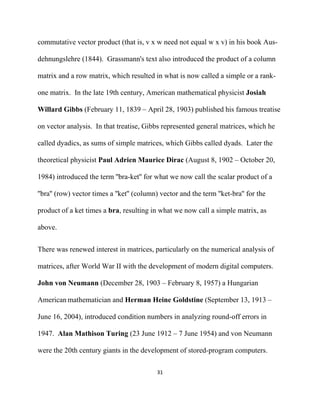 commutative vector product (that is, v x w need not equal w x v) in his book Aus-

dehnungslehre (1844). Grassmann's text also introduced the product of a column

matrix and a row matrix, which resulted in what is now called a simple or a rank-

one matrix. In the late 19th century, American mathematical physicist Josiah

Willard Gibbs (February 11, 1839 – April 28, 1903) published his famous treatise

on vector analysis. In that treatise, Gibbs represented general matrices, which he

called dyadics, as sums of simple matrices, which Gibbs called dyads. Later the

theoretical physicist Paul Adrien Maurice Dirac (August 8, 1902 – October 20,

1984) introduced the term ''bra-ket'' for what we now call the scalar product of a

''bra'' (row) vector times a ''ket'' (column) vector and the term ''ket-bra'' for the

product of a ket times a bra, resulting in what we now call a simple matrix, as

above.


There was renewed interest in matrices, particularly on the numerical analysis of

matrices, after World War II with the development of modern digital computers.

John von Neumann (December 28, 1903 – February 8, 1957) a Hungarian

American mathematician and Herman Heine Goldstine (September 13, 1913 –

June 16, 2004), introduced condition numbers in analyzing round-off errors in

1947. Alan Mathison Turing (23 June 1912 – 7 June 1954) and von Neumann

were the 20th century giants in the development of stored-program computers.

                                            31 

 
 