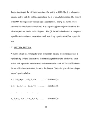 Turing introduced the LU decomposition of a matrix in 1948. The L is a lower tri-

angular matrix with 1's on the diagonal and the U is an echelon matrix. The benefit

of the QR decomposition was realized a decade later. The Q is a matrix whose

columns are orthonormal vectors and R is a square upper triangular invertible ma-

trix with positive entries on its diagonal. The QR factorization is used in computer

algorithms for various computations, such as solving equations and find eigenval-

ues.


2.2 MATRIX THEORY


A matrix which is a rectangular array of numbers has one of its principal uses in

representing systems of equations of the first degree in several unknowns. Each

matrix row represents one equation, and the entries in a row are the coefficients of

the variables in the equations, in some fixed order. Given the general form of sys-

tem of equations below:


a11 x1 + a12 x2 + … + a1n xn = b1 . . . . . . . . . Equation (1)


a21 x1 + a22 x2 + … + a2n xn = b2 . . . . . . . . . Equation (2)


.      .      .      .       .      .


am1 x1 + am2 x2 + … + amn xn = bm . . . . . . . . . Equation (n)


                                              32 

 
 
