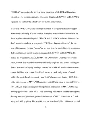 FORTRAN subroutines for solving linear equations, while EISPACK contains

subroutines for solving eigenvalue problems. Together, LINPACK and EISPACK

represent the state of the art software for matrix computation.


In the late 1970s, Cleve, who was then chairman of the computer science depart-

ment at the University of New Mexico, wanted to be able to teach students in his

linear algebra courses using the LINPACK and EISPACK software. However, he

didn't want them to have to program in FORTRAN, because this wasn't the pur-

pose of the course. So, as a "hobby" on his own time, he started to write a program

that would provide simple interactive access to LINPACK and EISPACK. He

named his program MATLAB, for MATrix LABoratory. Over the next several

years, when Cleve would visit another university to give a talk, or as a visiting pro-

fessor, he would end up by leaving a copy of his MATLAB on the university ma-

chines. Within a year or two, MATLAB started to catch on by word of mouth

within the applied math community as a “cult” phenomenon. In early 1983, John

Little was exposed to MATLAB because of a visit Cleve made to Stanford Univer-

sity. Little, an engineer recognized the potential application of MATLAB to engi-

neering applications. So in 1983, Little teamed up with Moler and Steve Bangert to

develop a second generation, professional version of MATLAB written in C and

integrated with graphics. The MathWorks, Inc. was founded in 1984 to market and

                                          35 

 
 