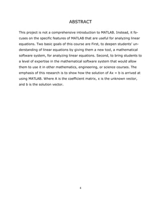 ABSTRACT

This project is not a comprehensive introduction to MATLAB. Instead, it fo-
cuses on the specific features of MATLAB that are useful for analyzing linear
equations. Two basic goals of this course are First, to deepen students' un-
derstanding of linear equations by giving them a new tool, a mathematical
software system, for analyzing linear equations. Second, to bring students to
a level of expertise in the mathematical software system that would allow
them to use it in other mathematics, engineering, or science courses. The
emphasis of this research is to show how the solution of Ax = b is arrived at
using MATLAB. Where A is the coefficient matrix, x is the unknown vector,
and b is the solution vector.




                                      4 

 
 