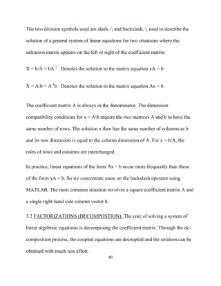 The two division symbols used are slash, /, and backslash, , used to describe the

solution of a general system of linear equations for two situations where the

unknown matrix appears on the left or right of the coefficient matrix:


X = b/A = bA-1 Denotes the solution to the matrix equation xA = b


X = Ab = A-1b Denotes the solution to the matrix equation Ax = b


The coefficient matrix A is always in the denominator. The dimension

compatibility conditions for x = Ab require the two matrices A and b to have the

same number of rows. The solution x then has the same number of columns as b

and its row dimension is equal to the column dimension of A. For x = b/A, the

roles of rows and columns are interchanged.

In practice, linear equations of the form Ax = b occur more frequently than those

of the form xA = b. So we concentrate more on the backslash operator using

MATLAB. The most common situation involves a square coefficient matrix A and

a single right-hand side column vector b.

3.2 FACTORIZATIONS (DECOMPOSTION): The core of solving a system of

linear algebraic equations is decomposing the coefficient matrix. Through the de-

composition process, the coupled equations are decoupled and the solution can be

obtained with much less effort.
                                         40 

 
 