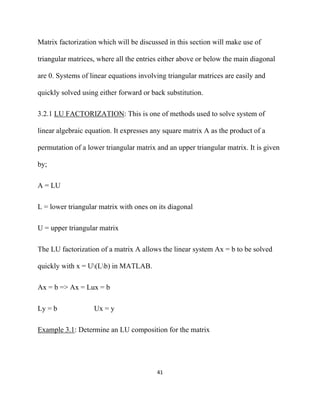 Matrix factorization which will be discussed in this section will make use of

triangular matrices, where all the entries either above or below the main diagonal

are 0. Systems of linear equations involving triangular matrices are easily and

quickly solved using either forward or back substitution.

3.2.1 LU FACTORIZATION: This is one of methods used to solve system of

linear algebraic equation. It expresses any square matrix A as the product of a

permutation of a lower triangular matrix and an upper triangular matrix. It is given

by;

A = LU

L = lower triangular matrix with ones on its diagonal

U = upper triangular matrix

The LU factorization of a matrix A allows the linear system Ax = b to be solved

quickly with x = U(Lb) in MATLAB.

Ax = b => Ax = Lux = b

Ly = b             Ux = y

Example 3.1: Determine an LU composition for the matrix




                                         41 

 
 