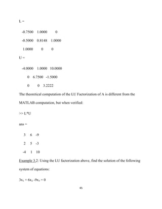 L=

    -0.7500 1.0000                  0

    -0.5000 0.8148 1.0000

    1.0000             0       0

U=

    -4.0000 1.0000 10.0000

         0       6.7500 -1.5000

         0         0       3.2222

The theoretical computation of the LU Factorization of A is different from the

MATLAB computation, but when verified:

>> L*U

ans =

     3       6    -9

     2       5    -3

    -4       1    10

Example 3.2: Using the LU factorization above, find the solution of the following

system of equations:

3x1 + 6x2 -9x3 = 0

                                        45 

 
 