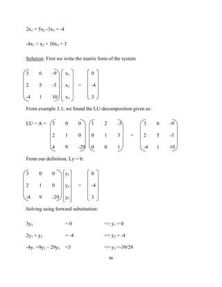 2x1 + 5x2 -3x3 = -4

-4x1 + x2 + 10x3 = 3

Solution: First we write the matrix form of the system

3     6      -9       x1           0

2     5      -3       x2     =     -4

-4    1      10       x3           3

From example 3.1, we found the LU-decomposition given as:

LU = A =     3        0      0     1    2         -3       3    6   -9

             2        1      0     0    1         3    =   2    5   -3

             4        9      -29   0    0         1        -4   1   10

From our definition, Ly = b:

3     0      0        y1           0

2     1      0        y2     =     -4

-4    9      -29      y3           3

Solving using forward substitution:

3y1                   =0                => y1 = 0

2y1 + y2              = -4              => y2 = -4

-4y1 +9y2 – 29y3      =3                => y3 =-39/29

                                            46 

 
 