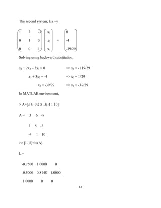 The second system, Ux =y

1      2         -3       x1           0

0      1         3        x2       =   -4

0      0         1        x3           -39/29

Solving using backward substitution:

x1 + 2x2 – 3x3 = 0                     => x1 = -119/29

       x2 + 3x3 = -4                   => x2 = 1/29

                 x3 = -39/29           => x3 = -39/29

In MATLAB environment,

> A=[3 6 -9;2 5 -3;-4 1 10]

A=      3    6 -9

       2     5       -3

       -4    1 10

>> [L,U]=lu(A)

L=

    -0.7500 1.0000                 0

    -0.5000 0.8148 1.0000

    1.0000            0        0
                                                47 

 
 