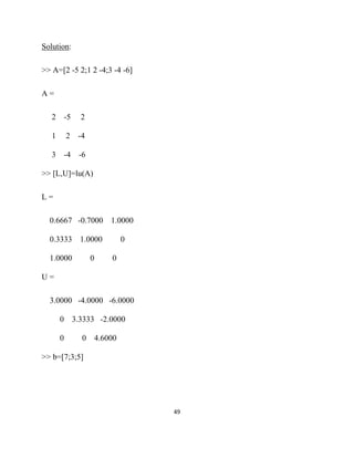 Solution:

>> A=[2 -5 2;1 2 -4;3 -4 -6]

A=

    2       -5     2

    1       2     -4

    3       -4    -6

>> [L,U]=lu(A)

L=

    0.6667 -0.7000 1.0000

    0.3333 1.0000                   0

    1.0000             0       0

U=

    3.0000 -4.0000 -6.0000

        0        3.3333 -2.0000

        0          0       4.6000

>> b=[7;3;5]




                                        49 

 
 