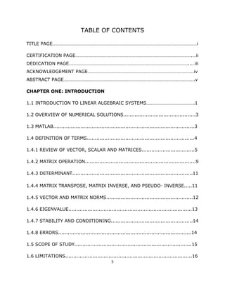 TABLE OF CONTENTS

TITLE PAGE…………………………………………………………………………………………………………i

CERTIFICATION PAGE…………………………………………………………………………………….…ii
DEDICATION PAGE………………………………………………………………………………………..…iii
ACKNOWLEDGEMENT PAGE…………………………………………………………………………….iv
ABSTRACT PAGE……………………………………………………………………………………………….v

CHAPTER ONE: INTRODUCTION

1.1 INTRODUCTION TO LINEAR ALGEBRAIC SYSTEMS………………………………….1

1.2 OVERVIEW OF NUMERICAL SOLUTIONS.............................................3

1.3 MATLAB........................................................................................3

1.4 DEFINITION OF TERMS...................................................................4

1.4.1 REVIEW OF VECTOR, SCALAR AND MATRICES.................................5

1.4.2 MATRIX OPERATION.....................................................................9

1.4.3 DETERMINANT...........................................................................11

1.4.4 MATRIX TRANSPOSE, MATRIX INVERSE, AND PSEUDO- INVERSE.....11

1.4.5 VECTOR AND MATRIX NORMS......................................................12

1.4.6 EIGENVALUE.............................................................................13

1.4.7 STABILITY AND CONDITIONING...................................................14

1.4.8 ERRORS...................................................................................14

1.5 SCOPE OF STUDY.........................................................................15

1.6 LIMITATIONS...............................................................................16
                                                 5 

 
 