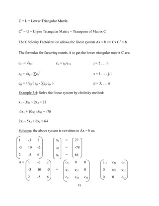 C = L = Lower Triangular Matrix

CT = U = Upper Triangular Matrix = Transpose of Matrix C

The Cholesky Factorization allows the linear system Ax = b => Cx CT = b

The formulas for factoring matrix A to get the lower triangular matrix C are:

c11 = √a11                       cji = aji/c11                   j=2...n

cjj = √ajj - ∑cjs2                                               s = 1, . . . j-1

cpj = 1/cjj ( apj - ∑cjs cps )                                   p = 3, . . . n

Example 3.4: Solve the linear system by cholesky method:

x1 – 3x2 + 2x3 = 27

-3x1 + 10x2 -5x3 = -78

2x1 – 5x2 + 6x2 = 64

Solution: the above system is rewritten in Ax = b as:

1       -3      2                x1      =       27

-3      10      -5               x2      =       -78

2       -5      6                x3      =       64

A=      1       -3      2                c11     0         0             c11        c21   c31

        -3      10      -5       =       c21     c22       0             0          c22   c32

        2       -5      6                c31     c32       c33           0          0     c33

                                                     51 

 
 