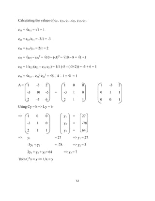 Calculating the values of c11, c21, c31, c22, c32, c33

c11 = √a11 = √1 = 1

c21 = a21/c11 = -3/1 = -3

c31 = a31/c11 = 2/1 = 2

c22 = √a22 – c212 = √10 – (-3)2 = √10 – 9 = √1 =1

c32 = 1/a22 (a22 – c31 c21) = 1/1 (-5 – (-3×2)) = -5 + 6 = 1

c33 = √a33 – c312 c212 = √6 – 4 – 1 = √1 = 1

A=     1      -3      2             1      0         0         1   -3   2

       -3     10      -5    =       -3     1         0         0   1    1

       2      -5      6             2      1         1         0   0    1

Using Cy = b => Ly = b

=>     1      0       0             y1     =         27

       -3     1       0             y2     =         -78

       2      1       1             y3     =         64

=>     y1                   = 27           => y1 = 27

       -3y1 + y2            = -78          => y2 = 3

       2y1 + y2 + y3 = 64           => y3 = 7

Then CTx = y => Ux = y




                                               52 

 
 