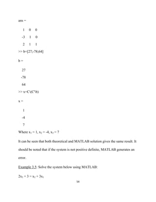 ans =

     1    0   0

    -3    1   0

     2    1   1

>> b=[27;-78;64]

b=

    27

    -78

    64

>> x=C(C'b)

x=

     1

    -4

     7

Where x1 = 1, x2 = -4, x3 = 7

It can be seen that both theoretical and MATLAB solution gives the same result. It

should be noted that if the system is not positive definite, MATLAB generates an

error.

Example 3.5: Solve the system below using MATLAB:

2x3 + 3 = x2 + 3x1
                                        54 

 
 