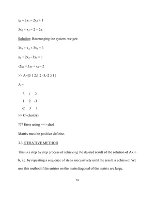 x1 – 3x3 = 2x2 + 1

3x2 + x3 = 2 – 2x1

Solution: Rearranging the system, we get:

3x1 + x2 + 2x3 = 3

x1 + 2x2 - 3x3 = 1

-2x1 + 3x2 + x3 = 2

>> A=[3 1 2;1 2 -3;-2 3 1]

A=

    3    1   2

    1    2   -3

    -2   3   1

>> C=chol(A)

??? Error using ==> chol

Matrix must be positive definite.

3.3 ITERATIVE METHOD

This is a step by step process of achieving the desired result of the solution of Ax =

b, i.e. by repeating a sequence of steps successively until the result is achieved. We

use this method if the entries on the main diagonal of the matrix are large.


                                          55 

 
 