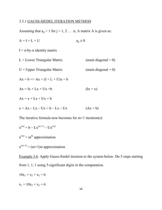3.3.1 GAUSS-SIEDEL ITERATION METHOD

Assuming that ajj = 1 for j = 1, 2 . . . n, A matrix A is given as:

A=I+L+U                                  ajj ≠ 0

I = n-by-n identity matrix

L = Lower Triangular Matrix                        (main diagonal = 0)

U = Upper Triangular Matrix                        (main diagonal = 0)

Ax = b => Ax = (I + L + U)x = b

Ax = Ix + Lx + Ux =b                               (Ix = x)

Ax = x + Lx + Ux = b

x = Ax – Lx – Ux = b – Lx – Ux                     (Ax = b)

The iterative formula now becomes for m+1 iteration(s):

x(m) = b – Lx(m+1) – Ux(m)

x(m) = mth approximation

x(m+1) = (m+1)st approximation

Example 3.6: Apply Gauss-Siedel iteration to the system below. Do 5 steps starting

from 1, 1, 1 using 5-significant digits in the computation.

10x1 + x2 + x3 = 6

x1 + 10x2 + x3 = 6
                                           56 

 
 
