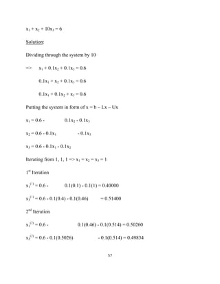 x1 + x2 + 10x3 = 6

Solution:

Dividing through the system by 10

=>     x1 + 0.1x2 + 0.1x3 = 0.6

       0.1x1 + x2 + 0.1x3 = 0.6

       0.1x1 + 0.1x2 + x3 = 0.6

Putting the system in form of x = b – Lx – Ux

x1 = 0.6 -           0.1x2 - 0.1x3

x2 = 0.6 - 0.1x1            - 0.1x3

x3 = 0.6 - 0.1x1 - 0.1x2

Iterating from 1, 1, 1 => x1 = x2 = x3 = 1

1st Iteration

x1(1) = 0.6 -        0.1(0.1) - 0.1(1) = 0.40000

x3(1) = 0.6 - 0.1(0.4) - 0.1(0.46)     = 0.51400

2nd Iteration

x1(2) = 0.6 -               0.1(0.46) - 0.1(0.514) = 0.50260

x2(2) = 0.6 - 0.1(0.5026)             - 0.1(0.514) = 0.49834


                                             57 

 
 