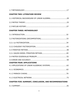 1.7 METHODOLOGY............................................................................17

CHAPTER TWO: LITERATURE REVIEW

2.1 HISTORICAL BACKGROUND OF LINEAR ALGEBRA..............................20

2.2 MATRIX THEORY...........................................................................25

2.3 MATLAB HISTORY.........................................................................27

CHAPTER THREE: METHODOLOGY

3.1 INTRODUCTION……………………………………………………………………………………….32

3.2 FACTORIZATIONS (DECOMPOSTION)..............................................33

3.2.1 LU FACTORIZATION...................................................................34

3.2.2 CHOLESKY FACTORIZATION........................................................43

3.3 ITERATIVE METHOD......................................................................48

3.3.1 GAUSS-SIEDEL ITERATION METHOD............................................49

3.4 MATRIX EIGENVALUE PROBLEM......................................................52

3.5 ERROR AND ACCURACY……………………………………………………………………………58
CHAPTER FOUR: APPLICATIONS
4.1 APPLICATIONS OF LINEAR ALGEBRIAC SYSTEMS………………………………….62

4.1.1 ECONOMICS………………………………………………………………………………………….62

4.1.2 MARKOV CHAINS………………………………………………………………………………….70

4.1.3 ELECTRICAL NETWORK…………………………………………………………………………73

CHAPTER FIVE: SUMMARY, CONCLUSION, AND RECOMMENDATIONS

5.1 SUMMARY………………………………………………………………………………………………….81


                                              6 

 
 