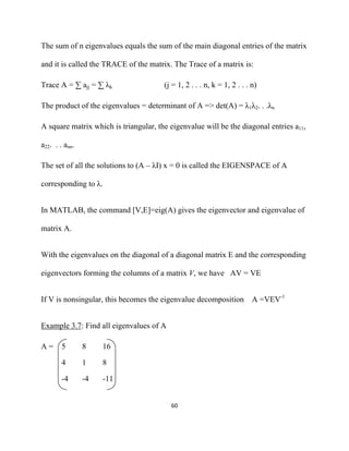 The sum of n eigenvalues equals the sum of the main diagonal entries of the matrix

and it is called the TRACE of the matrix. The Trace of a matrix is:

Trace A = ∑ ajj = ∑ λk                 (j = 1, 2 . . . n, k = 1, 2 . . . n)

The product of the eigenvalues = determinant of A => det(A) = λ1λ2. . .λn

A square matrix which is triangular, the eigenvalue will be the diagonal entries a11,

a22. . . ann.

The set of all the solutions to (A – λI) x = 0 is called the EIGENSPACE of A

corresponding to λ.


In MATLAB, the command [V,E]=eig(A) gives the eigenvector and eigenvalue of

matrix A.


With the eigenvalues on the diagonal of a diagonal matrix E and the corresponding

eigenvectors forming the columns of a matrix V, we have AV = VE


If V is nonsingular, this becomes the eigenvalue decomposition A =VEV-1


Example 3.7: Find all eigenvalues of A

A=      5       8    16

        4       1    8

        -4      -4   -11


                                         60 

 
 