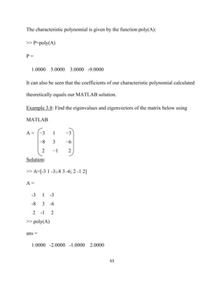 The characteristic polynomial is given by the function poly(A):

>> P=poly(A)

P=

    1.0000 5.0000     3.0000 -9.0000

It can also be seen that the coefficients of our characteristic polynomial calculated

theoretically equals our MATLAB solution.

Example 3.8: Find the eigenvalues and eigenvectors of the matrix below using

MATLAB

A=       −3    1    −3
         −8    3    −6
         2     −1    2
Solution:

>> A=[-3 1 -3;-8 3 -6; 2 -1 2]

A=

    -3   1    -3
    -8   3    -6
    2    -1   2
>> poly(A)

ans =

    1.0000 -2.0000 -1.0000 2.0000


                                          63 

 
 