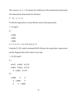 This vector p= [1 -2 -1 2] contains the coefficients of the characteristic polynomial.

Our characteristic polynomial now becomes:

λ3 – 2λ2 – λ + 2 = 0

To find the eigenvalues we must find the zeroes of this polynomial:

>> E=eig(A)

E=

    -1.0000
    2.0000
    1.0000
λ=-1, λ=2, λ=1 => (λ+1) (λ-2) (λ-1) =0

Using the [V, D] =eig(A) command MATLAB gives the eigenvalues, eigenvectors

and the diagonal form of the matrix in one step:

>> [V,D]=eig(A)

V=

    0.4472 -0.4082 -0.5774
    0.8944 -0.8165 -0.5774
       0 0.4082 0.5774
D=

    -1.0000        0       0
       0     2.0000       0
       0       0      1.0000


                                          64 

 
 