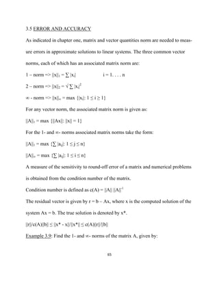 3.5 ERROR AND ACCURACY

As indicated in chapter one, matrix and vector quantities norm are needed to meas-

ure errors in approximate solutions to linear systems. The three common vector

norms, each of which has an associated matrix norm are:

1 – norm => ||x||1 = ∑ |xi|                      i = 1. . . . n

2 – norm => ||x||2 = √ ∑ |xi|2

∞ - norm => ||x||∞ = max {|xi|: 1 ≤ i ≥ 1}

For any vector norm, the associated matrix norm is given as:

||A||1 = max {||Ax||: ||x|| = 1}

For the 1- and ∞- norms associated matrix norms take the form:

||A||1 = max {∑ |aij|: 1 ≤ j ≤ n}

||A||∞ = max {∑ |aij|: 1 ≤ i ≤ n}

A measure of the sensitivity to round-off error of a matrix and numerical problems

is obtained from the condition number of the matrix.

Condition number is defined as c(A) = ||A|| ||A||-1

The residual vector is given by r = b – Ax, where x is the computed solution of the

system Ax = b. The true solution is denoted by x*.

||r||/c(A)||b|| ≤ ||x* - x||/||x*|| ≤ c(A)||r||/||b||

Example 3.9: Find the 1- and ∞- norms of the matrix A, given by:


                                                    65 

 
 