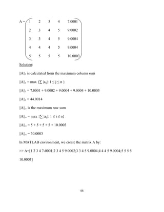 A=     1      2      3      4        7.0001

       2      3      4      5        9.0002

       3      3      4      5        9.0004

       4      4      4      5        9.0004

       5      5      5      5        10.0003

Solution:

||A||1 is calculated from the maximum column sum

||A||1 = max {∑ |aij|: 1 ≤ j ≤ n }

||A||1 = 7.0001 + 9.0002 + 9.0004 + 9.0004 + 10.0003

||A||1 = 44.0014

||A||∞ is the maximum row sum

||A||∞ = max {∑ |aij|: 1 ≤ i ≤ n}

||A||∞ = 5 + 5 + 5 + 5 + 10.0003

||A||∞ = 30.0003

In MATLAB environment, we create the matrix A by:

>> A=[1 2 3 4 7-0001;2 3 4 5 9.0002;3 3 4 5 9.0004;4 4 4 5 9.0004;5 5 5 5

10.0003]




                                               66 

 
 