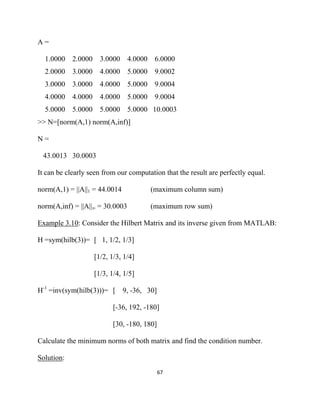 A=

    1.0000 2.0000     3.0000 4.0000 6.0000
    2.0000 3.0000     4.0000 5.0000 9.0002
    3.0000 3.0000     4.0000 5.0000 9.0004
    4.0000 4.0000     4.0000 5.0000 9.0004
    5.0000 5.0000     5.0000 5.0000 10.0003
>> N=[norm(A,1) norm(A,inf)]

N=

    43.0013 30.0003

It can be clearly seen from our computation that the result are perfectly equal.

norm(A,1) = ||A||1 = 44.0014            (maximum column sum)

norm(A,inf) = ||A||∞ = 30.0003         (maximum row sum)

Example 3.10: Consider the Hilbert Matrix and its inverse given from MATLAB:

H =sym(hilb(3))= [ 1, 1/2, 1/3]

                    [1/2, 1/3, 1/4]

                    [1/3, 1/4, 1/5]

H-1 =inv(sym(hilb(3)))= [      9, -36, 30]

                           [-36, 192, -180]

                           [30, -180, 180]

Calculate the minimum norms of both matrix and find the condition number.

Solution:
                                             67 

 
 