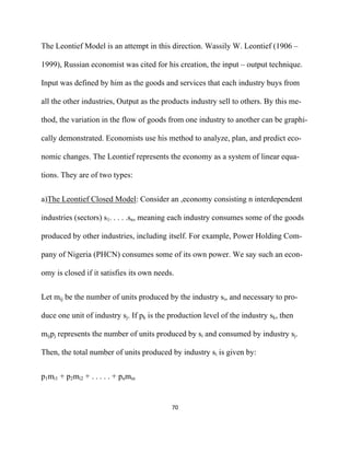 The Leontief Model is an attempt in this direction. Wassily W. Leontief (1906 –

1999), Russian economist was cited for his creation, the input – output technique.

Input was defined by him as the goods and services that each industry buys from

all the other industries, Output as the products industry sell to others. By this me-

thod, the variation in the flow of goods from one industry to another can be graphi-

cally demonstrated. Economists use his method to analyze, plan, and predict eco-

nomic changes. The Leontief represents the economy as a system of linear equa-

tions. They are of two types:


a)The Leontief Closed Model: Consider an ,economy consisting n interdependent

industries (sectors) s1. . . . .sn, meaning each industry consumes some of the goods

produced by other industries, including itself. For example, Power Holding Com-

pany of Nigeria (PHCN) consumes some of its own power. We say such an econ-

omy is closed if it satisfies its own needs.


Let mij be the number of units produced by the industry si, and necessary to pro-

duce one unit of industry sj. If pk is the production level of the industry sk, then

mijpj represents the number of units produced by si and consumed by industry sj.

Then, the total number of units produced by industry si is given by:


p1mi1 + p2mi2 + . . . . . + pnmin


                                           70 

 
 