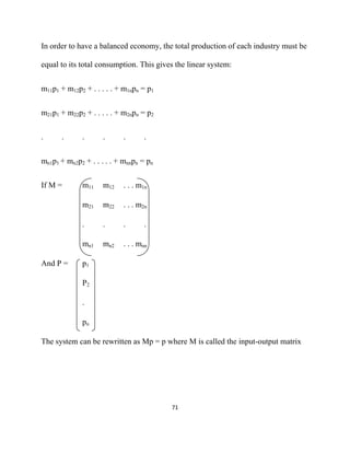 In order to have a balanced economy, the total production of each industry must be

equal to its total consumption. This gives the linear system:


m11p1 + m12p2 + . . . . . + m1npn = p1


m21p1 + m22p2 + . . . . . + m2npn = p2


.     .      .      .      .      .


mn1p1 + mn2p2 + . . . . . + mnnpn = pn


If M =       m11    m12    . . . m1n

             m21    m22    . . . m2n

             .      .      .      .

             mn1    mn2    . . . mnn

And P =      p1

             P2

             .

             pn

The system can be rewritten as Mp = p where M is called the input-output matrix




                                         71 

 
 