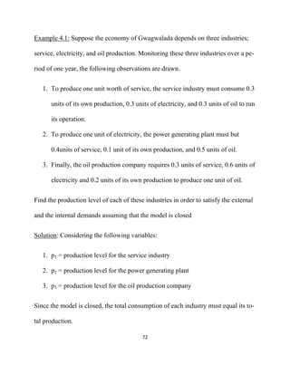 Example 4.1: Suppose the economy of Gwagwalada depends on three industries;

service, electricity, and oil production. Monitoring these three industries over a pe-

riod of one year, the following observations are drawn.


    1. To produce one unit worth of service, the service industry must consume 0.3

       units of its own production, 0.3 units of electricity, and 0.3 units of oil to run

       its operation.

    2. To produce one unit of electricity, the power generating plant must but

       0.4units of service, 0.1 unit of its own production, and 0.5 units of oil.

    3. Finally, the oil production company requires 0.3 units of service, 0.6 units of

       electricity and 0.2 units of its own production to produce one unit of oil.


Find the production level of each of these industries in order to satisfy the external

and the internal demands assuming that the model is closed


Solution: Considering the following variables:


    1. p1 = production level for the service industry

    2. p2 = production level for the power generating plant

    3. p3 = production level for the oil production company


Since the model is closed, the total consumption of each industry must equal its to-

tal production.

                                           72 

 
 
