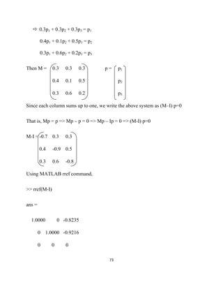 0.3p1 + 0.3p2 + 0.3p3 = p1

        0.4p1 + 0.1p2 + 0.5p3 = p2

        0.3p1 + 0.6p2 + 0.2p3 = p3


Then M =       0.3   0.3    0.3      p=     p1

               0.4   0.1    0.5             p2

               0.3   0.6    0.2             p3

Since each column sums up to one, we write the above system as (M–I) p=0


That is, Mp = p => Mp – p = 0 => Mp – Ip = 0 => (M-I) p=0


M-I = -0.7 0.3       0.3

        0.4    -0.9 0.5

        0.3    0.6   -0.8

Using MATLAB rref command,


>> rref(M-I)


ans =


    1.0000        0 -0.8235

        0   1.0000 -0.9216

        0     0      0

                                      73 

 
 