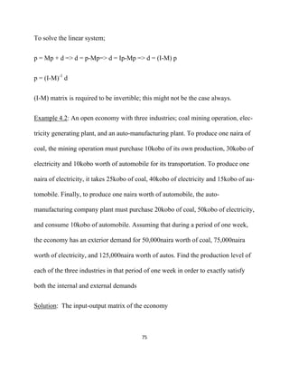 To solve the linear system;


p = Mp + d => d = p-Mp=> d = Ip-Mp => d = (I-M) p


p = (I-M)-1 d


(I-M) matrix is required to be invertible; this might not be the case always.


Example 4.2: An open economy with three industries; coal mining operation, elec-

tricity generating plant, and an auto-manufacturing plant. To produce one naira of

coal, the mining operation must purchase 10kobo of its own production, 30kobo of

electricity and 10kobo worth of automobile for its transportation. To produce one

naira of electricity, it takes 25kobo of coal, 40kobo of electricity and 15kobo of au-

tomobile. Finally, to produce one naira worth of automobile, the auto-

manufacturing company plant must purchase 20kobo of coal, 50kobo of electricity,

and consume 10kobo of automobile. Assuming that during a period of one week,

the economy has an exterior demand for 50,000naira worth of coal, 75,000naira

worth of electricity, and 125,000naira worth of autos. Find the production level of

each of the three industries in that period of one week in order to exactly satisfy

both the internal and external demands


Solution: The input-output matrix of the economy



                                          75 

 
 