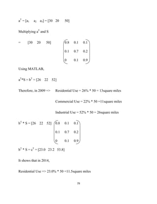 aT = [a1    a2 a3] = [30 20      50]


Multiplying aT and S


=     [30    20    50]           0.8   0.1     0.1

                                 0.1   0.7     0.2

                                 0     0.1     0.9

Using MATLAB,


aT*S = bT = [26 22       52]


Therefore, in 2009 =>      Residential Use = 26% * 50 = 13square miles


                           Commercial Use = 22% * 50 =11square miles


                           Industrial Use = 52% * 50 = 26square miles


bT * S = [26 22 52]        0.8   0.1   0.1

                           0.1   0.7   0.2

                           0     0.1   0.9

bT * S = cT = [23.0 23.2 53.8]


It shows that in 2014,


Residential Use => 23.0% * 50 =11.5square miles


                                         79 

 
 