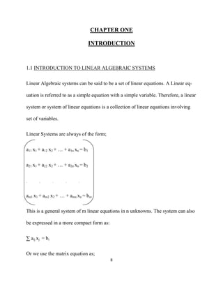 CHAPTER ONE

                                    INTRODUCTION



1.1 INTRODUCTION TO LINEAR ALGEBRAIC SYSTEMS


Linear Algebraic systems can be said to be a set of linear equations. A Linear eq-

uation is referred to as a simple equation with a simple variable. Therefore, a linear

system or system of linear equations is a collection of linear equations involving

set of variables.


Linear Systems are always of the form;


a11 x1 + a12 x2 + … + a1n xn = b1


a21 x1 + a22 x2 + … + a2n xn = b2


.      .        .    .      .



am1 x1 + am2 x2 + … + amn xn = bm


This is a general system of m linear equations in n unknowns. The system can also

be expressed in a more compact form as:


∑ aij xj = bi


Or we use the matrix equation as;
                                          8 

 
 