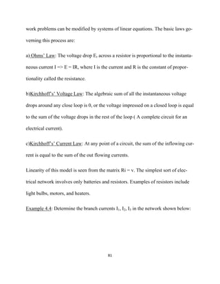 work problems can be modified by systems of linear equations. The basic laws go-

verning this process are:


a) Ohms’ Law: The voltage drop Er across a resistor is proportional to the instanta-

neous current I => E = IR, where I is the current and R is the constant of propor-

tionality called the resistance.


b)Kirchhoff’s’ Voltage Law: The algebraic sum of all the instantaneous voltage

drops around any close loop is 0, or the voltage impressed on a closed loop is equal

to the sum of the voltage drops in the rest of the loop ( A complete circuit for an

electrical current).


c)Kirchhoff’s’ Current Law: At any point of a circuit, the sum of the inflowing cur-

rent is equal to the sum of the out flowing currents.


Linearity of this model is seen from the matrix Ri = v. The simplest sort of elec-

trical network involves only batteries and resistors. Examples of resistors include

light bulbs, motors, and heaters.


Example 4.4: Determine the branch currents I1, I2, I3 in the network shown below:




                                          81 

 
 