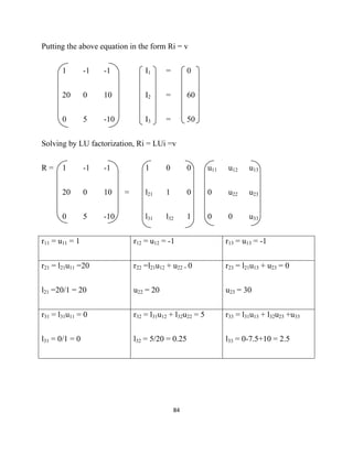 Putting the above equation in the form Ri = v


       1        -1   -1            I1     =         0


       20       0    10            I2     =         60


       0        5    -10           I3     =         50


Solving by LU factorization, Ri = LUi =v


R=     1        -1   -1            1      0         0      u11   u12     u13


       20       0    10    =       l21    1         0      0     u22     u23


       0        5    -10           l31    l32       1      0     0       u33


r11 = u11 = 1                  r12 = u12 = -1                    r13 = u13 = -1


r21 = l21u11 =20               r22 =l21u12 + u22 = 0             r23 = l21u13 + u23 = 0


l21 =20/1 = 20                 u22 = 20                          u23 = 30


r31 = l31u11 = 0               r32 = l31u12 + l32u22 = 5         r33 = l31u13 + l32u23 +u33


l31 = 0/1 = 0                  l32 = 5/20 = 0.25                 l33 = 0-7.5+10 = 2.5




                                              84 

 
 