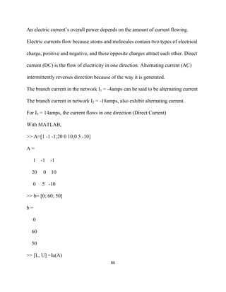 An electric current’s overall power depends on the amount of current flowing.

Electric currents flow because atoms and molecules contain two types of electrical

charge, positive and negative, and these opposite charges attract each other. Direct

current (DC) is the flow of electricity in one direction. Alternating current (AC)

intermittently reverses direction because of the way it is generated.

The branch current in the network I1 = -4amps can be said to be alternating current

The branch current in network I2 = -18amps, also exhibit alternating current.

For I3 = 14amps, the current flows in one direction (Direct Current)

With MATLAB,

>> A=[1 -1 -1;20 0 10;0 5 -10]

A=

    1    -1   -1

    20    0   10

    0    5 -10

>> b= [0; 60; 50]

b=

    0

    60

    50

>> [L, U] =lu(A)
                                          86 

 
 