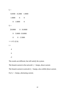 L=

    0.0500 -0.2000 1.0000

    1.0000        0     0

         0   1.0000     0

U=

    20.0000       0 10.0000

         0   5.0000 -10.0000

         0     0 -3.5000

>> i=U (Lb)

i=

     4

     6

    -2

The results are different, but still satisfy the system.

The branch current in the network I1 = 4amps, direct current.

The branch current in network I2 = 6amps, also exhibit direct current.

For I3 = -2amps, alternating current.




                                            87 

 
 
