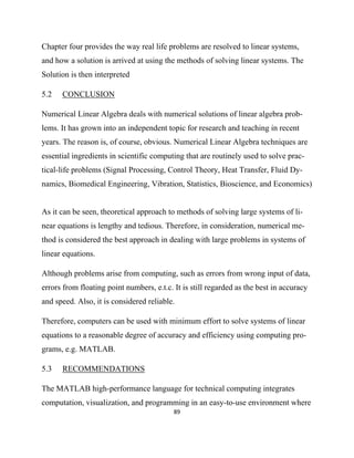 Chapter four provides the way real life problems are resolved to linear systems,
and how a solution is arrived at using the methods of solving linear systems. The
Solution is then interpreted

5.2   CONCLUSION

Numerical Linear Algebra deals with numerical solutions of linear algebra prob-
lems. It has grown into an independent topic for research and teaching in recent
years. The reason is, of course, obvious. Numerical Linear Algebra techniques are
essential ingredients in scientific computing that are routinely used to solve prac-
tical-life problems (Signal Processing, Control Theory, Heat Transfer, Fluid Dy-
namics, Biomedical Engineering, Vibration, Statistics, Bioscience, and Economics)


As it can be seen, theoretical approach to methods of solving large systems of li-
near equations is lengthy and tedious. Therefore, in consideration, numerical me-
thod is considered the best approach in dealing with large problems in systems of
linear equations.

Although problems arise from computing, such as errors from wrong input of data,
errors from floating point numbers, e.t.c. It is still regarded as the best in accuracy
and speed. Also, it is considered reliable.

Therefore, computers can be used with minimum effort to solve systems of linear
equations to a reasonable degree of accuracy and efficiency using computing pro-
grams, e.g. MATLAB.

5.3   RECOMMENDATIONS

The MATLAB high-performance language for technical computing integrates
computation, visualization, and programming in an easy-to-use environment where
                                           89 

 
 