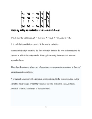 Which may be written as AX = B, where A = (aij), X = (xj), and B = (bi)


A is called the coefficient matrix, X the matrix variables.


In the double script notation, the first subscript denotes the row and the second the

column in which the entry stands. Thus a22 is the entry in the second row and

second column.


Therefore, In order to solve a set of equations, we express the equations in form of

a matrix equation or form.


A system of equation with a common solution is said to be consistent, that is, the

variables have values. When the variables have no consistent value, it has no

common solution, and then it is not consistent.




                                          9 

 
 