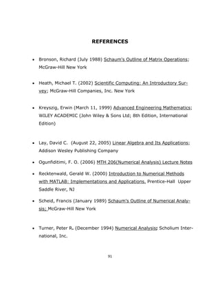 REFERENCES


    •   Bronson, Richard (July 1988) Schaum's Outline of Matrix Operations;
        McGraw-Hill New York


    •   Heath, Michael T. (2002) Scientific Computing: An Introductory Sur-
        vey; McGraw-Hill Companies, Inc. New York


    •   Kreyszig, Erwin (March 11, 1999) Advanced Engineering Mathematics;
        WILEY ACADEMIC (John Wiley & Sons Ltd; 8th Edition, International
        Edition)



    •   Lay, David C. (August 22, 2005) Linear Algebra and Its Applications;
        Addison Wesley Publishing Company

    •   Ogunfiditimi, F. O. (2006) MTH 206(Numerical Analysis) Lecture Notes

    •   Recktenwald, Gerald W. (2000) Introduction to Numerical Methods
        with MATLAB: Implementations and Applications. Prentice-Hall Upper
        Saddle River, NJ

    •   Scheid, Francis (January 1989) Schaum's Outline of Numerical Analy-
        sis; McGraw-Hill New York



    •   Turner, Peter R. (December 1994) Numerical Analysis; Scholium Inter-
        national, Inc.



                                       91 

 
 