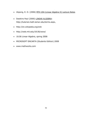 •   Ukpong, E. O. (2006) MTH 204 (Linear Algebra II) Lecture Notes


    •   Dawkins Paul (2000) LINEAR ALGEBRA:
        http://tutorial.math.lamar.edu/terms.aspx,

    •   http://en.wikipedia.org/wiki

    •   http://web.mit.edu/18.06/www/

    •   18.06 Linear Algebra, spring 2008

    •   MICROSOFT ENCARTA (Students Edition) 2008

    •   www.mathworks.com




                                       92 

 
 