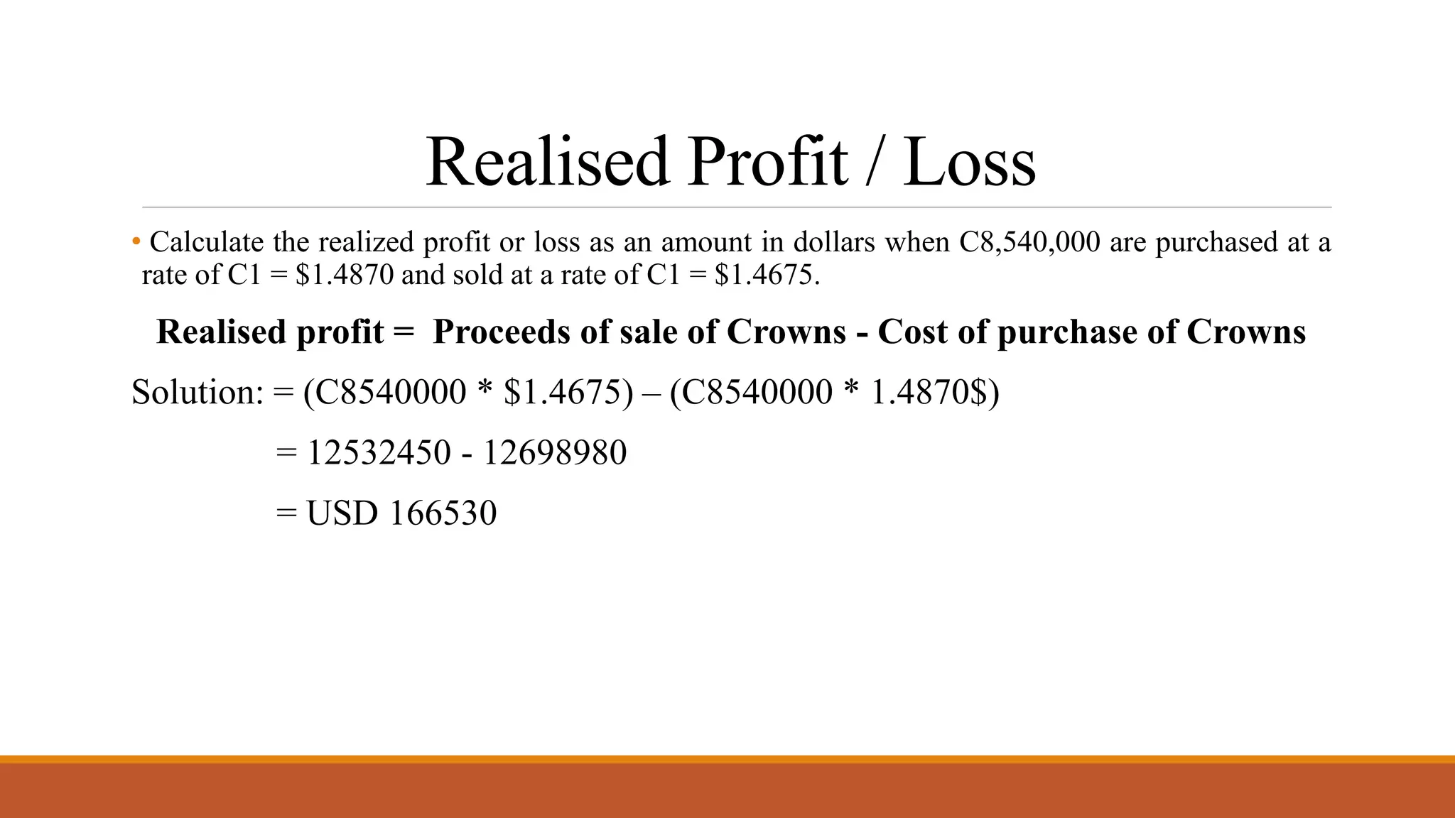Realised Profit / Loss
• Calculate the realized profit or loss as an amount in dollars when C8,540,000 are purchased at a
rate of C1 = $1.4870 and sold at a rate of C1 = $1.4675.
Realised profit = Proceeds of sale of Crowns - Cost of purchase of Crowns
Solution: = (C8540000 * $1.4675) – (C8540000 * 1.4870$)
= 12532450 - 12698980
= USD 166530
 