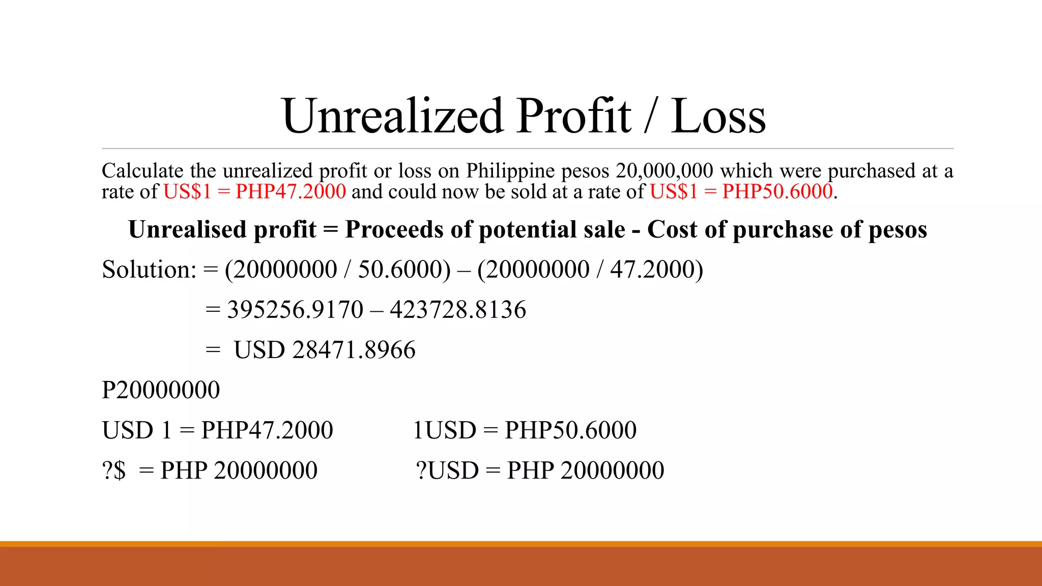 Unrealized Profit / Loss
Calculate the unrealized profit or loss on Philippine pesos 20,000,000 which were purchased at a
rate of US$1 = PHP47.2000 and could now be sold at a rate of US$1 = PHP50.6000.
Unrealised profit = Proceeds of potential sale - Cost of purchase of pesos
Solution: = (20000000 / 50.6000) – (20000000 / 47.2000)
= 395256.9170 – 423728.8136
= USD 28471.8966
P20000000
USD 1 = PHP47.2000 1USD = PHP50.6000
?$ = PHP 20000000 ?USD = PHP 20000000
 
