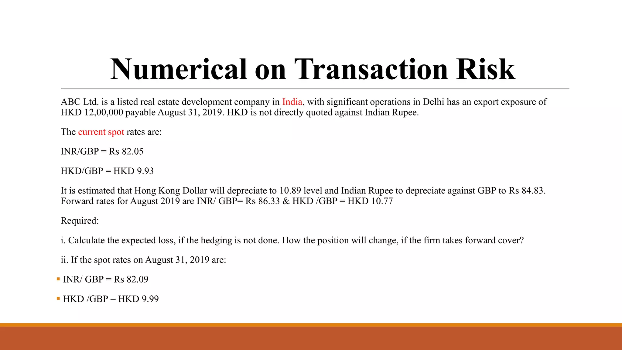 Numerical on Transaction Risk
ABC Ltd. is a listed real estate development company in India, with significant operations in Delhi has an export exposure of
HKD 12,00,000 payable August 31, 2019. HKD is not directly quoted against Indian Rupee.
The current spot rates are:
INR/GBP = Rs 82.05
HKD/GBP = HKD 9.93
It is estimated that Hong Kong Dollar will depreciate to 10.89 level and Indian Rupee to depreciate against GBP to Rs 84.83.
Forward rates for August 2019 are INR/ GBP= Rs 86.33 & HKD /GBP = HKD 10.77
Required:
i. Calculate the expected loss, if the hedging is not done. How the position will change, if the firm takes forward cover?
ii. If the spot rates on August 31, 2019 are:
 INR/ GBP = Rs 82.09
 HKD /GBP = HKD 9.99
 