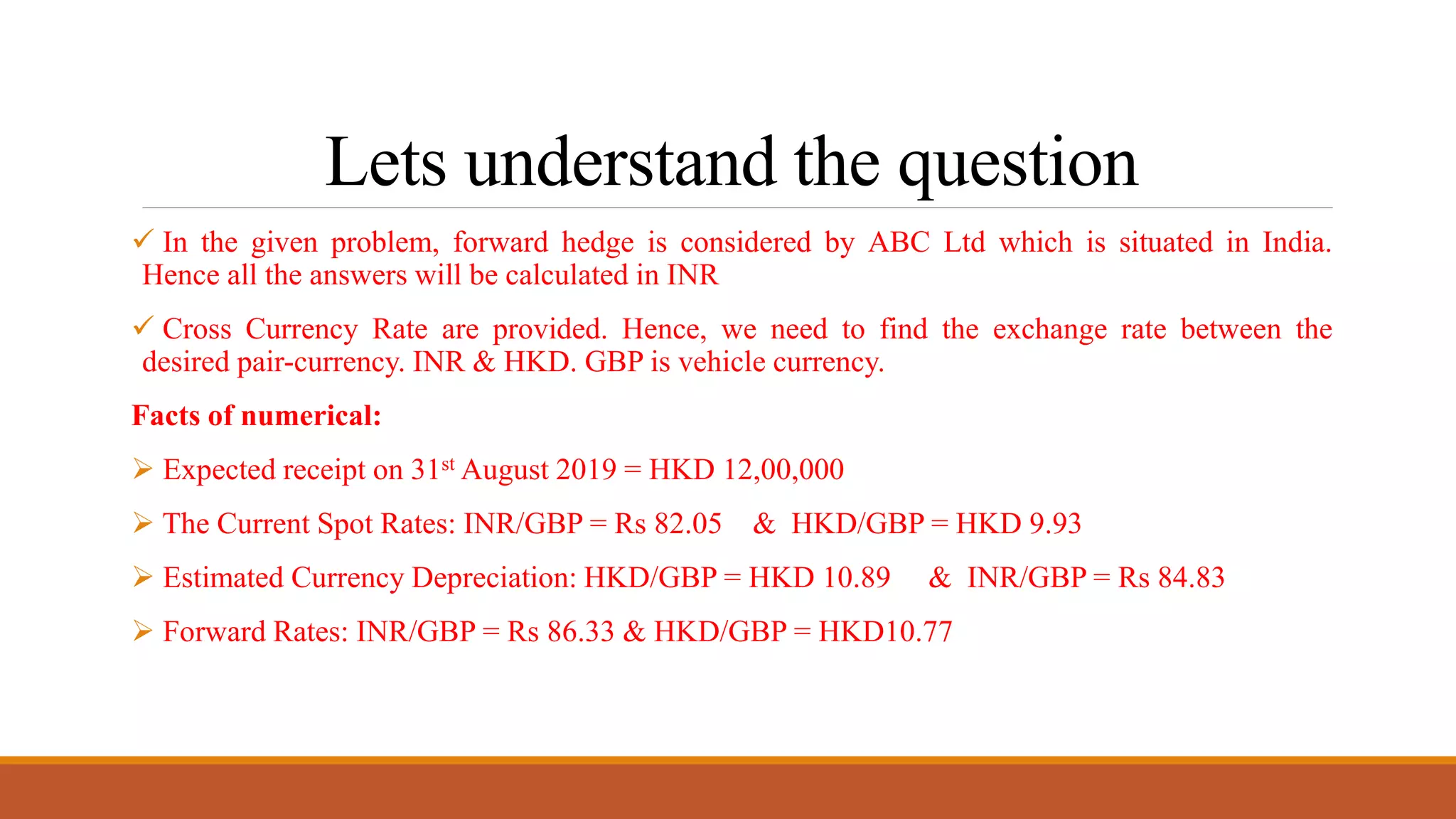 Lets understand the question
 In the given problem, forward hedge is considered by ABC Ltd which is situated in India.
Hence all the answers will be calculated in INR
 Cross Currency Rate are provided. Hence, we need to find the exchange rate between the
desired pair-currency. INR & HKD. GBP is vehicle currency.
Facts of numerical:
 Expected receipt on 31st August 2019 = HKD 12,00,000
 The Current Spot Rates: INR/GBP = Rs 82.05 & HKD/GBP = HKD 9.93
 Estimated Currency Depreciation: HKD/GBP = HKD 10.89 & INR/GBP = Rs 84.83
 Forward Rates: INR/GBP = Rs 86.33 & HKD/GBP = HKD10.77
 
