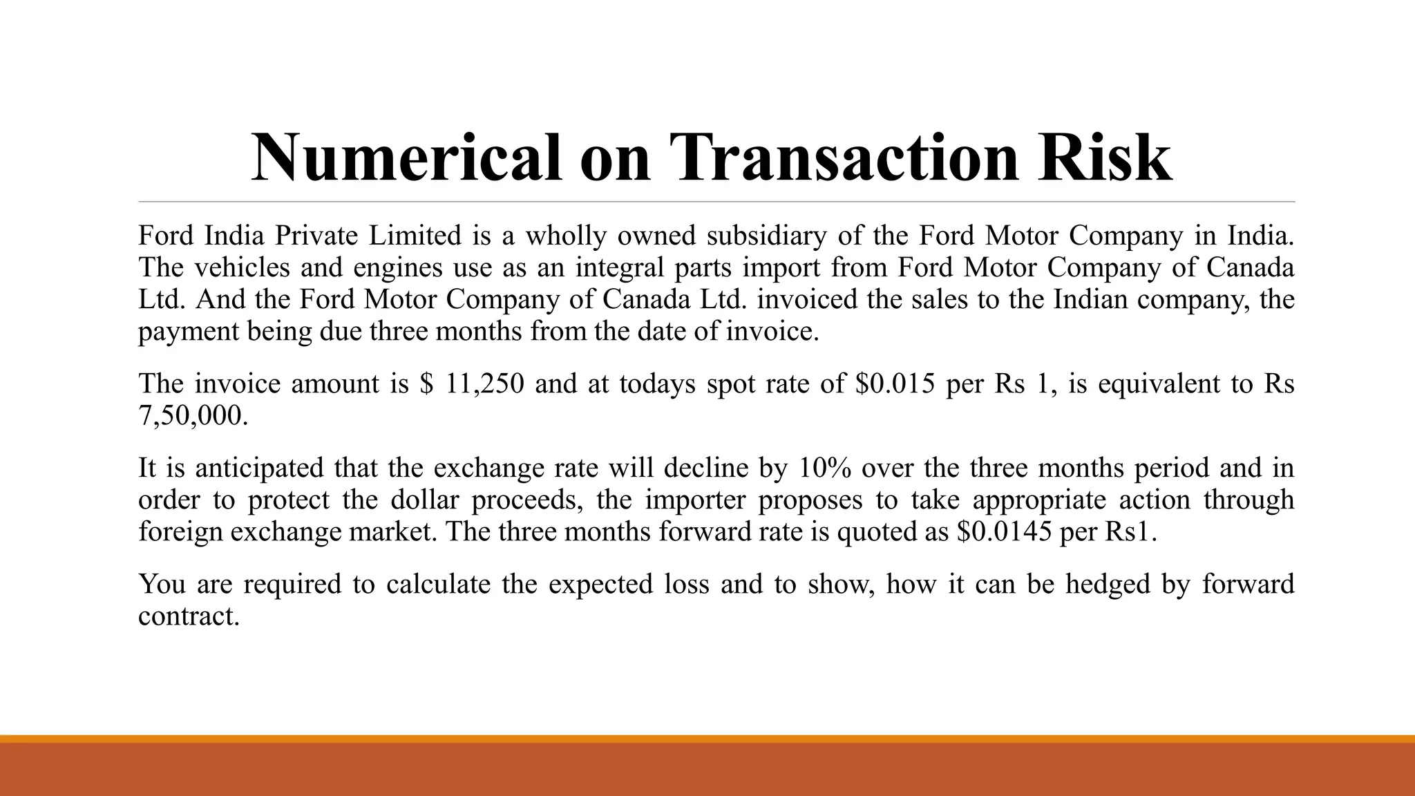 Numerical on Transaction Risk
Ford India Private Limited is a wholly owned subsidiary of the Ford Motor Company in India.
The vehicles and engines use as an integral parts import from Ford Motor Company of Canada
Ltd. And the Ford Motor Company of Canada Ltd. invoiced the sales to the Indian company, the
payment being due three months from the date of invoice.
The invoice amount is $ 11,250 and at todays spot rate of $0.015 per Rs 1, is equivalent to Rs
7,50,000.
It is anticipated that the exchange rate will decline by 10% over the three months period and in
order to protect the dollar proceeds, the importer proposes to take appropriate action through
foreign exchange market. The three months forward rate is quoted as $0.0145 per Rs1.
You are required to calculate the expected loss and to show, how it can be hedged by forward
contract.
 