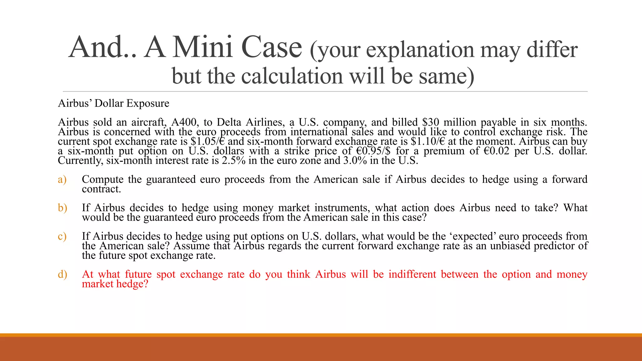 And.. A Mini Case (your explanation may differ
but the calculation will be same)
Airbus’ Dollar Exposure
Airbus sold an aircraft, A400, to Delta Airlines, a U.S. company, and billed $30 million payable in six months.
Airbus is concerned with the euro proceeds from international sales and would like to control exchange risk. The
current spot exchange rate is $1.05/€ and six-month forward exchange rate is $1.10/€ at the moment. Airbus can buy
a six-month put option on U.S. dollars with a strike price of €0.95/$ for a premium of €0.02 per U.S. dollar.
Currently, six-month interest rate is 2.5% in the euro zone and 3.0% in the U.S.
a) Compute the guaranteed euro proceeds from the American sale if Airbus decides to hedge using a forward
contract.
b) If Airbus decides to hedge using money market instruments, what action does Airbus need to take? What
would be the guaranteed euro proceeds from the American sale in this case?
c) If Airbus decides to hedge using put options on U.S. dollars, what would be the ‘expected’ euro proceeds from
the American sale? Assume that Airbus regards the current forward exchange rate as an unbiased predictor of
the future spot exchange rate.
d) At what future spot exchange rate do you think Airbus will be indifferent between the option and money
market hedge?
 
