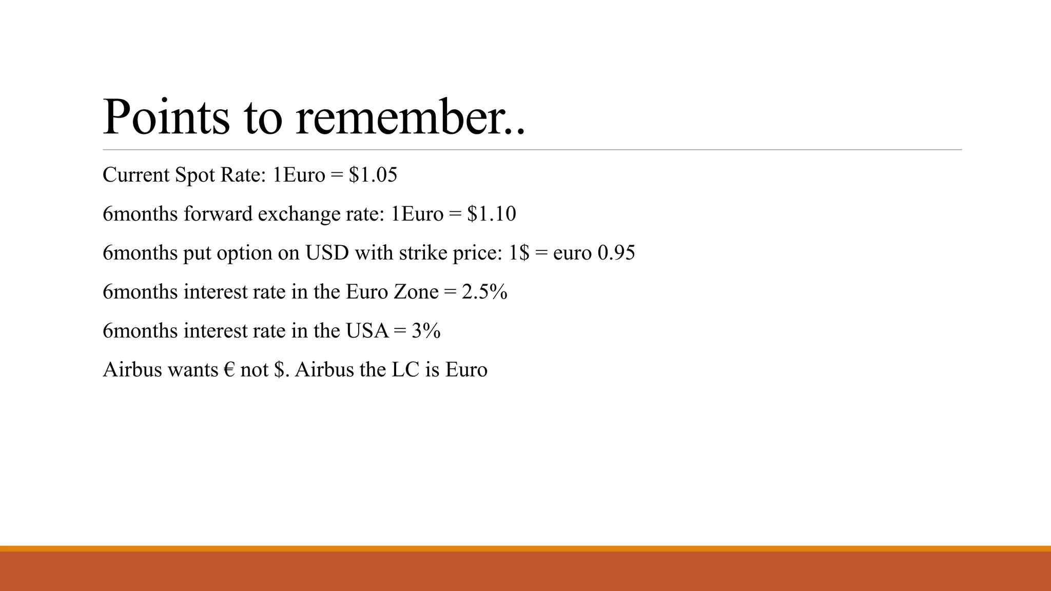 Points to remember..
Current Spot Rate: 1Euro = $1.05
6months forward exchange rate: 1Euro = $1.10
6months put option on USD with strike price: 1$ = euro 0.95
6months interest rate in the Euro Zone = 2.5%
6months interest rate in the USA = 3%
Airbus wants € not $. Airbus the LC is Euro
 