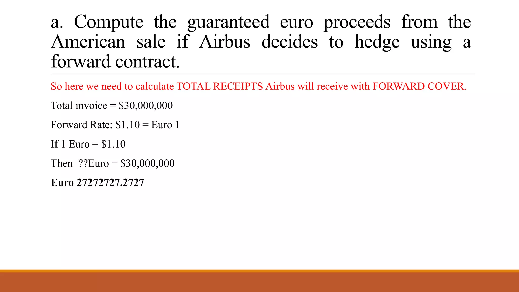 a. Compute the guaranteed euro proceeds from the
American sale if Airbus decides to hedge using a
forward contract.
So here we need to calculate TOTAL RECEIPTS Airbus will receive with FORWARD COVER.
Total invoice = $30,000,000
Forward Rate: $1.10 = Euro 1
If 1 Euro = $1.10
Then ??Euro = $30,000,000
Euro 27272727.2727
 