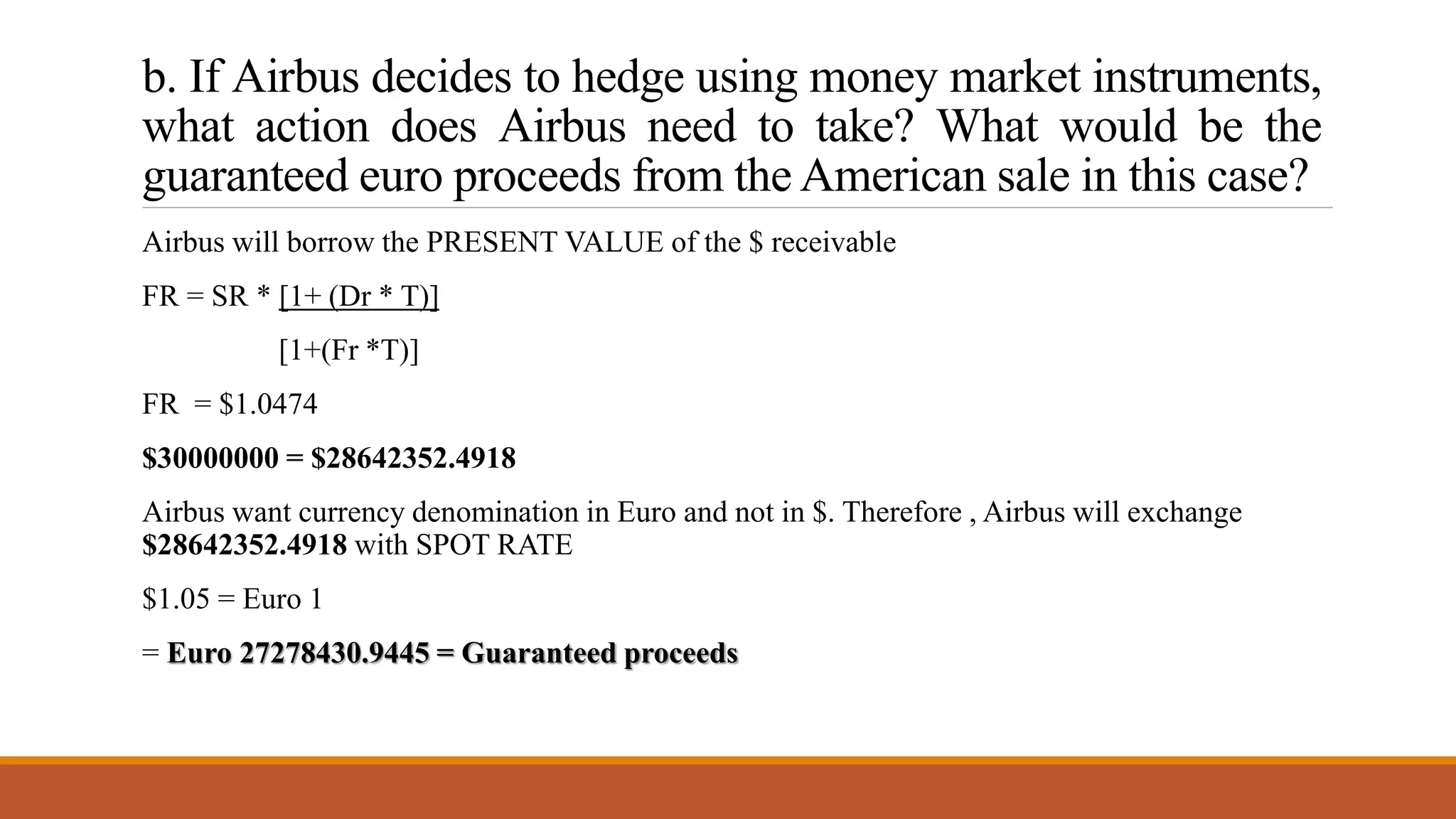 b. If Airbus decides to hedge using money market instruments,
what action does Airbus need to take? What would be the
guaranteed euro proceeds from the American sale in this case?
Airbus will borrow the PRESENT VALUE of the $ receivable
FR = SR * [1+ (Dr * T)]
[1+(Fr *T)]
FR = $1.0474
$30000000 = $28642352.4918
Airbus want currency denomination in Euro and not in $. Therefore , Airbus will exchange
$28642352.4918 with SPOT RATE
$1.05 = Euro 1
= Euro 27278430.9445 = Guaranteed proceeds
 